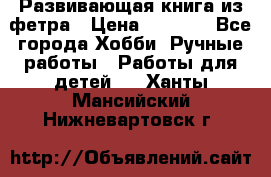 Развивающая книга из фетра › Цена ­ 7 000 - Все города Хобби. Ручные работы » Работы для детей   . Ханты-Мансийский,Нижневартовск г.